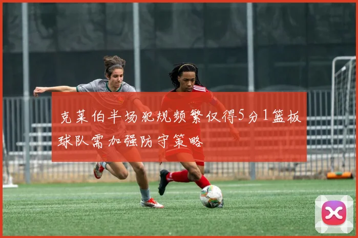 克莱伯半场犯规频繁仅得5分1篮板球队需加强防守策略