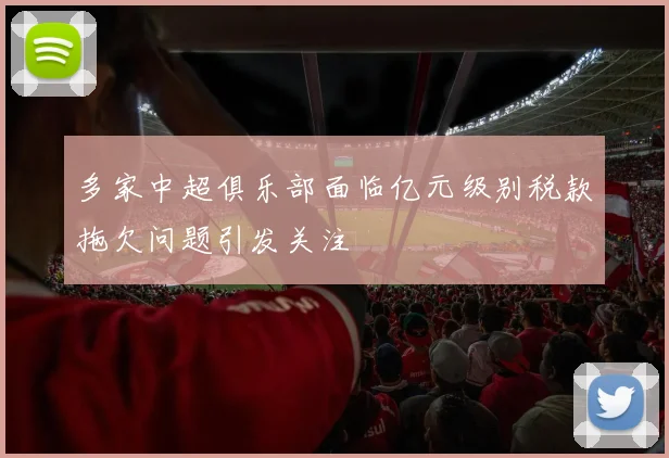 多家中超俱乐部面临亿元级别税款拖欠问题引发关注