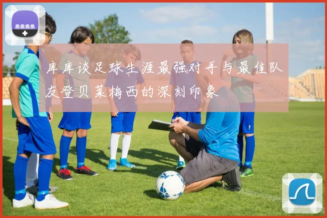 库库谈足球生涯最强对手与最佳队友登贝莱梅西的深刻印象