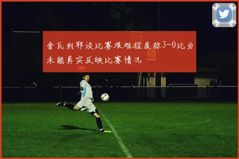 舍瓦利耶谈比赛艰难程度称3-0比分未能真实反映比赛情况