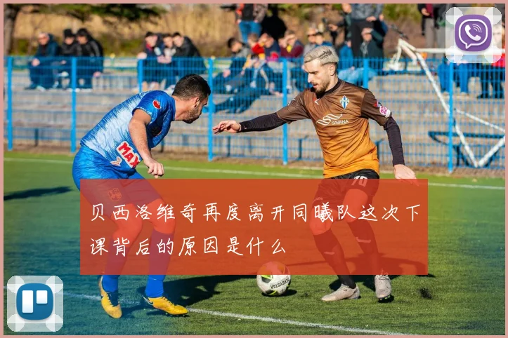 贝西洛维奇再度离开同曦队这次下课背后的原因是什么