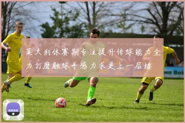 莱夫利休赛期专注提升传球能力全力打磨触球手感力求更上一层楼