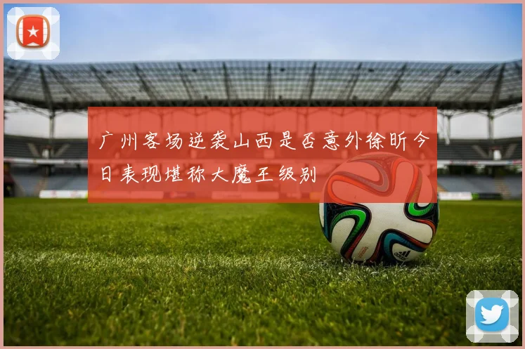 广州客场逆袭山西是否意外徐昕今日表现堪称大魔王级别