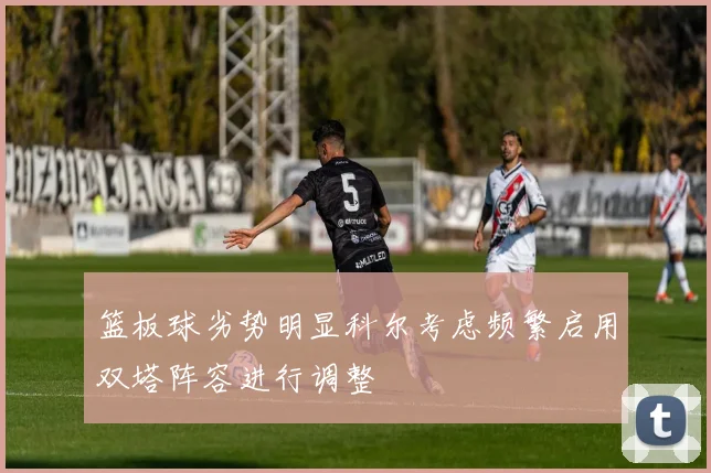 篮板球劣势明显科尔考虑频繁启用双塔阵容进行调整