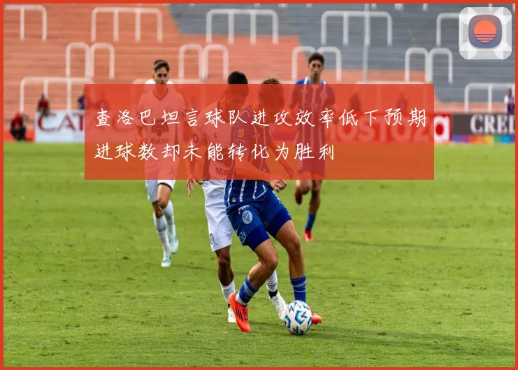查洛巴坦言球队进攻效率低下预期进球数却未能转化为胜利