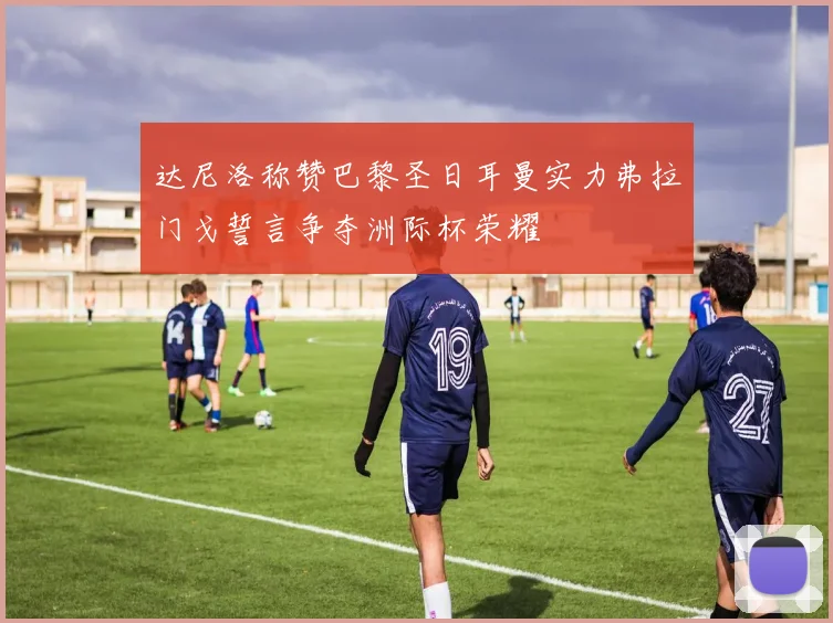 达尼洛称赞巴黎圣日耳曼实力弗拉门戈誓言争夺洲际杯荣耀