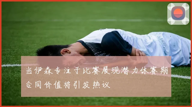 当伊森专注于比赛展现潜力休赛期合同价值将引发热议