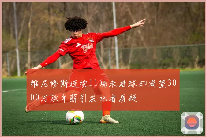 维尼修斯连续11场未进球却渴望3000万欧年薪引发记者质疑