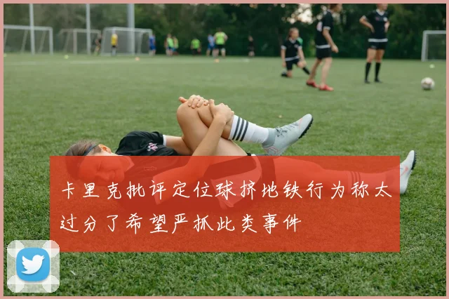 卡里克批评定位球挤地铁行为称太过分了希望严抓此类事件