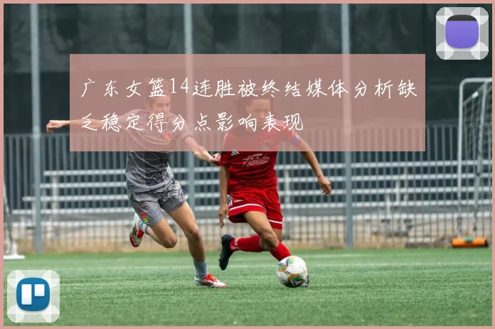 广东女篮14连胜被终结媒体分析缺乏稳定得分点影响表现