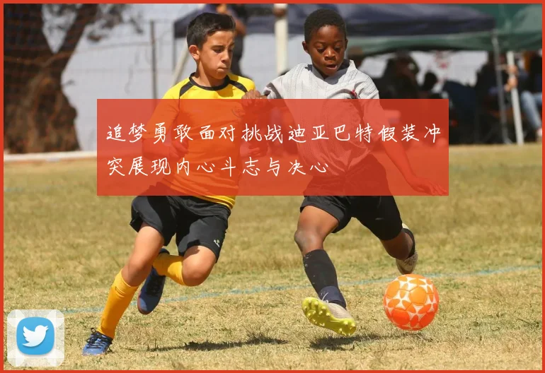 追梦勇敢面对挑战迪亚巴特假装冲突展现内心斗志与决心