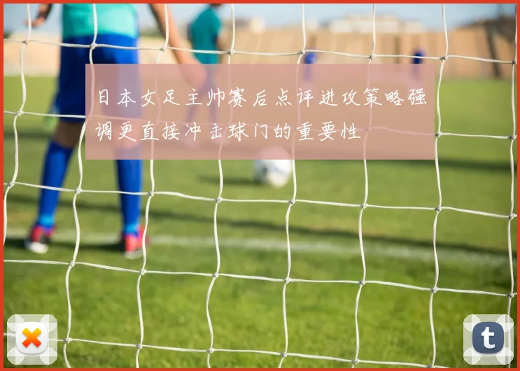 日本女足主帅赛后点评进攻策略强调更直接冲击球门的重要性