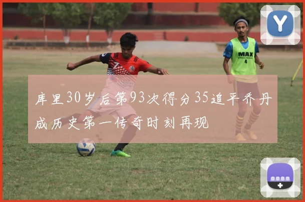 库里30岁后第93次得分35追平乔丹成历史第一传奇时刻再现