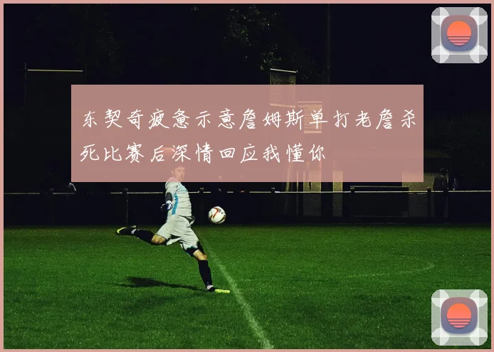 东契奇疲惫示意詹姆斯单打老詹杀死比赛后深情回应我懂你