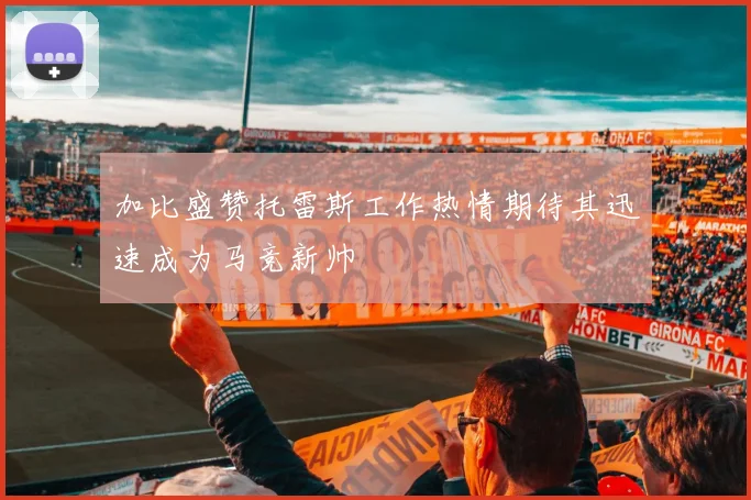 加比盛赞托雷斯工作热情期待其迅速成为马竞新帅