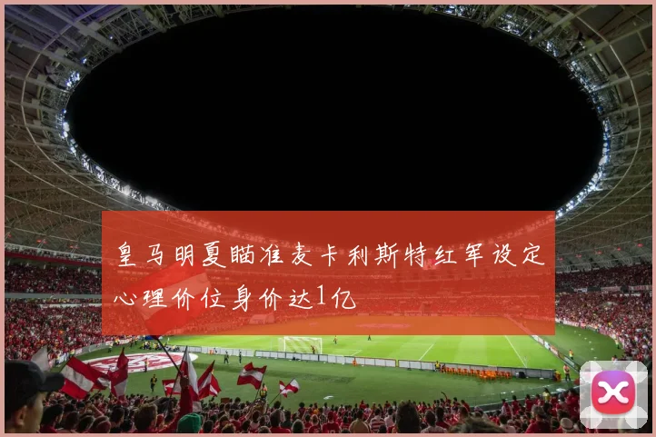 皇马明夏瞄准麦卡利斯特红军设定心理价位身价达1亿