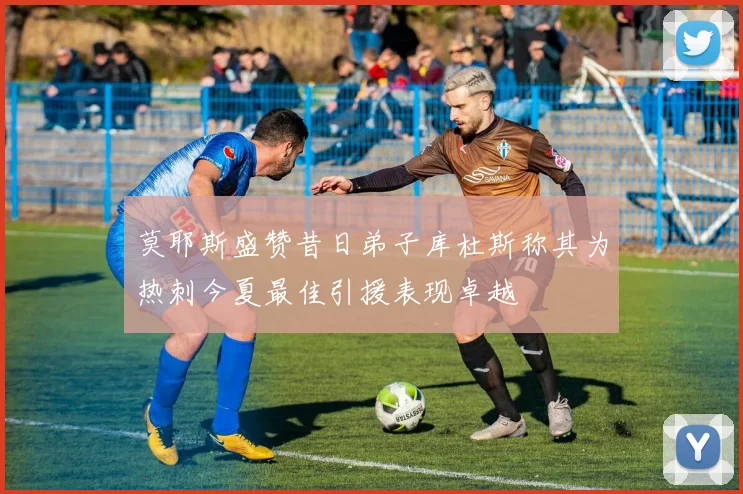 莫耶斯盛赞昔日弟子库杜斯称其为热刺今夏最佳引援表现卓越