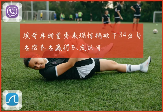 埃奇库姆首秀表现惊艳砍下34分与名宿齐名赢得队友认可