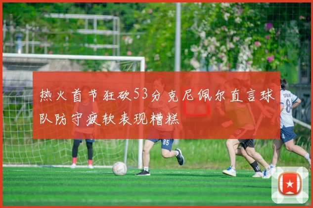 热火首节狂砍53分克尼佩尔直言球队防守疲软表现糟糕
