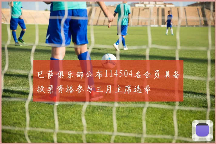 巴萨俱乐部公布114504名会员具备投票资格参与三月主席选举