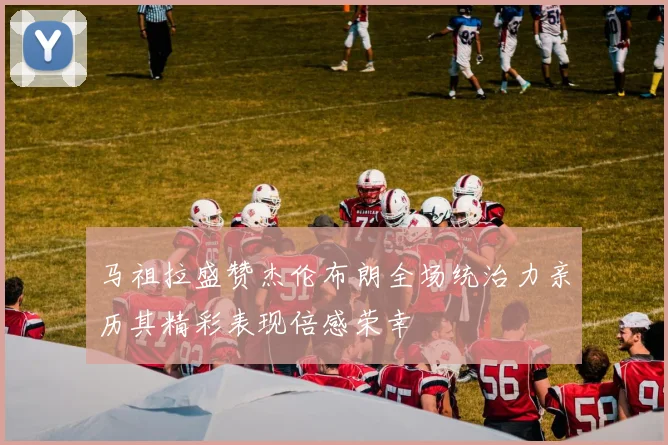 马祖拉盛赞杰伦布朗全场统治力亲历其精彩表现倍感荣幸