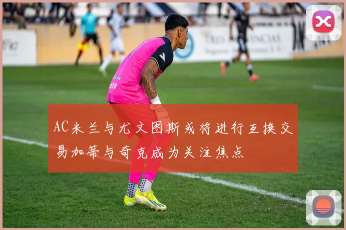 AC米兰与尤文图斯或将进行互换交易加蒂与奇克成为关注焦点