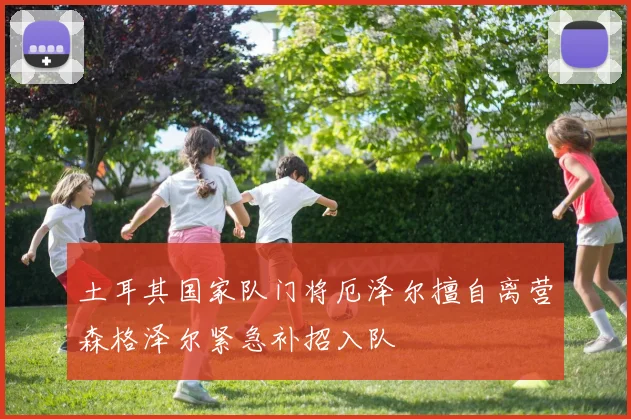 土耳其国家队门将厄泽尔擅自离营森格泽尔紧急补招入队