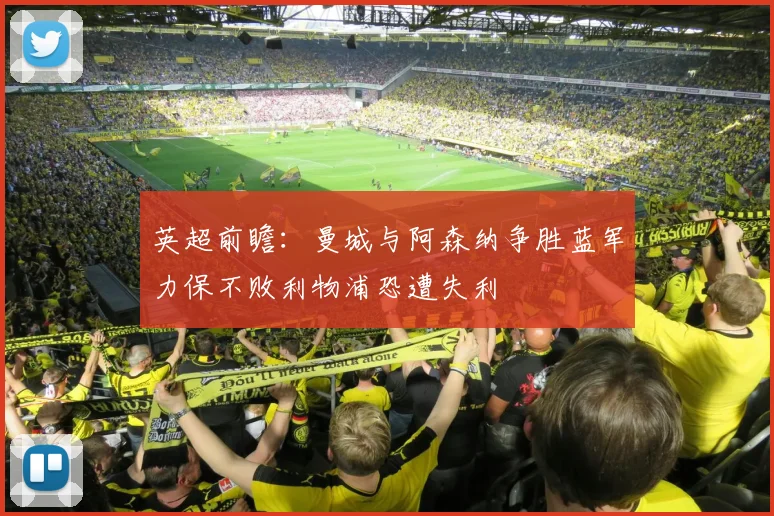 英超前瞻：曼城与阿森纳争胜蓝军力保不败利物浦恐遭失利