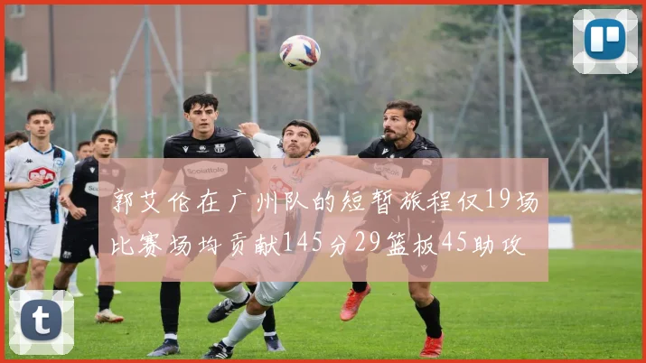 郭艾伦在广州队的短暂旅程仅19场比赛场均贡献145分29篮板45助攻